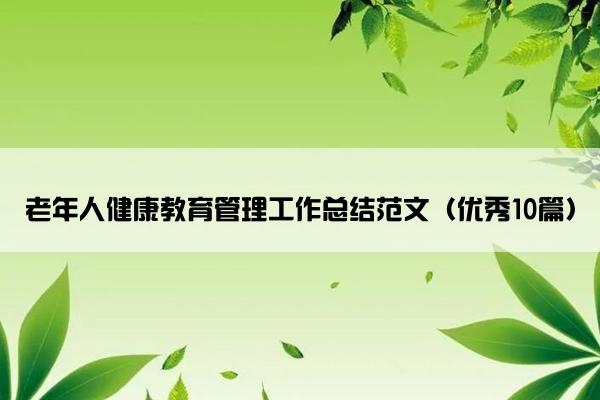 老年人健康教育管理工作总结范文(优秀10篇) 老年人健康教育管理工作总结范文(优秀10篇)