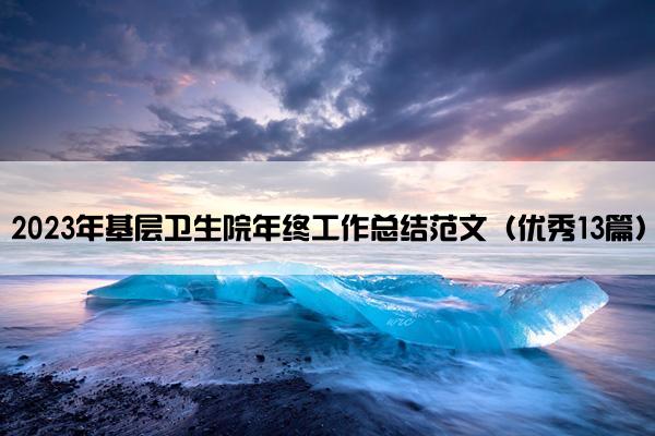 2023年基层卫生院年终工作总结范文(优秀13篇) 2023年基层卫生院年终工作总结范文(优秀13篇)