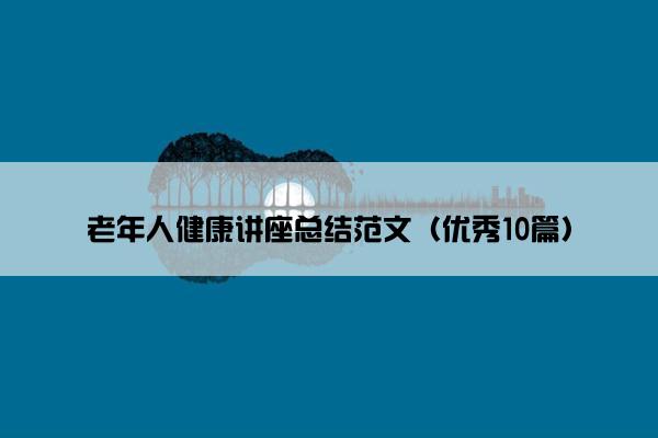 老年人健康讲座总结范文(优秀10篇) 老年人健康讲座总结范文(优秀10篇)
