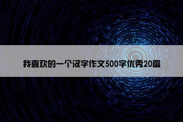 我喜欢的一个汉字作文500字优秀20篇