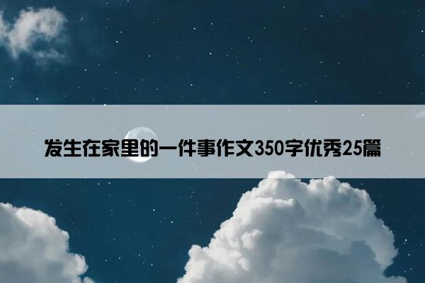 发生在家里的一件事作文350字优秀25篇 发生在家里的一件事作文350字优秀25篇