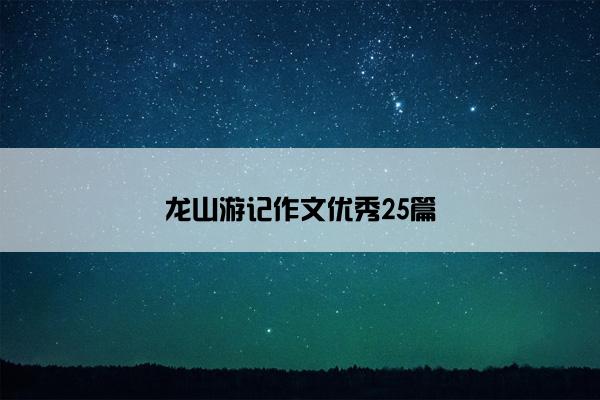 龙山游记作文优秀25篇 龙山游记作文优秀25篇