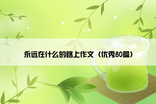 永远在什么的路上作文(优秀80篇) 永远在什么的路上作文(优秀80篇)