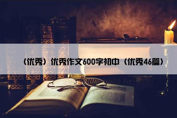 （优秀）优秀作文600字初中（优秀46篇）