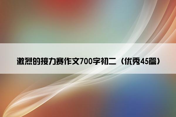 激烈的接力赛作文700字初二(优秀45篇) 激烈的接力赛作文700字初二(优秀45篇)
