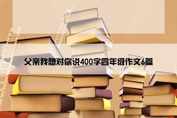 父亲我想对你说400字四年级作文6篇