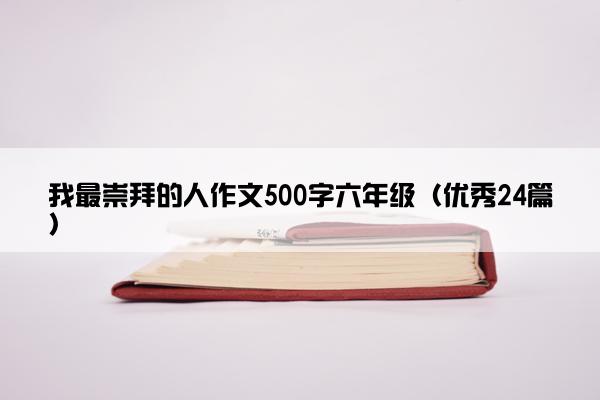 我最崇拜的人作文500字六年级（优秀24篇）