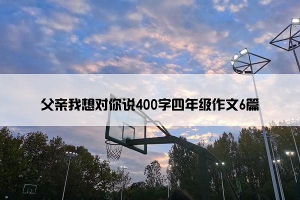 父亲我想对你说400字四年级作文6篇