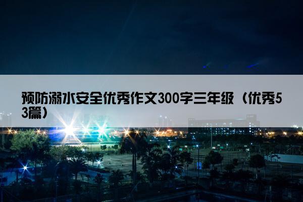 预防溺水安全优秀作文300字三年级（优秀53篇）