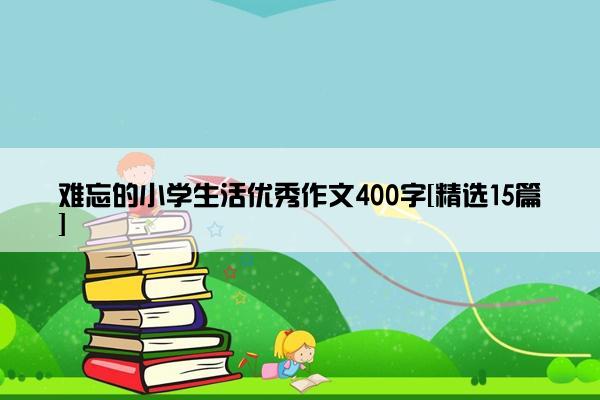 难忘的小学生活优秀作文400字[精选15篇]