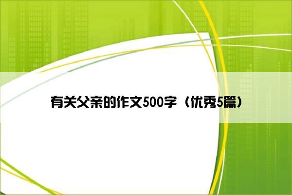 有关父亲的作文500字(优秀5篇) 有关父亲的作文500字(优秀5篇)