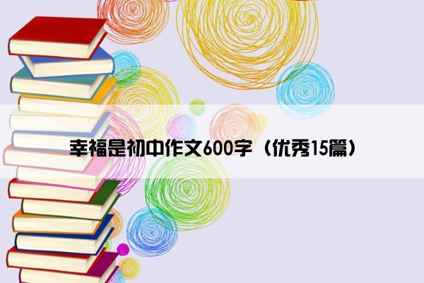 幸福是初中作文600字(优秀15篇) 幸福是初中作文600字(优秀15篇)