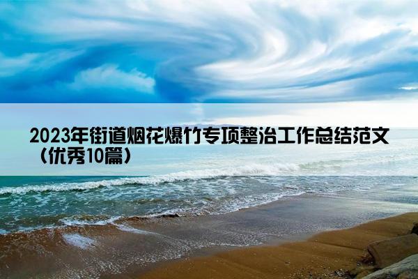 2023年街道烟花爆竹专项整治工作总结范文(优秀10篇) 2023年街道烟花爆竹专项整治工作总结范文(优秀10篇)