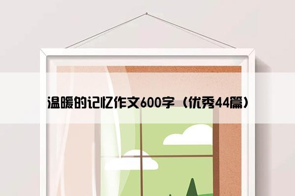 温暖的记忆作文600字(优秀44篇) 温暖的记忆作文600字(优秀44篇)