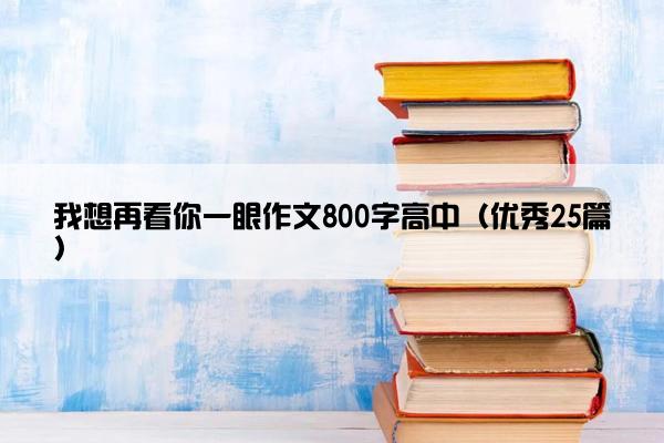 我想再看你一眼作文800字高中(优秀25篇) 我想再看你一眼作文800字高中(优秀25篇)