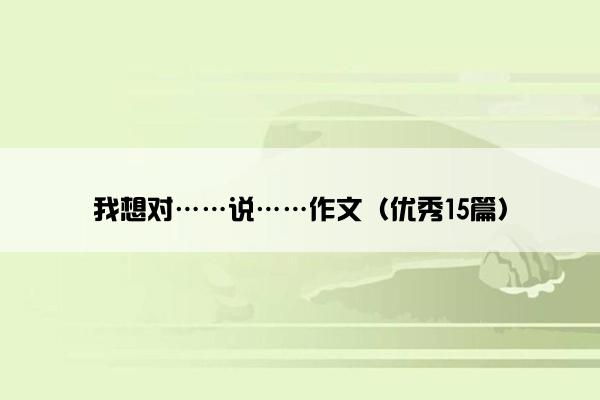我想对……说……作文(优秀15篇) 我想对……说……作文(优秀15篇)