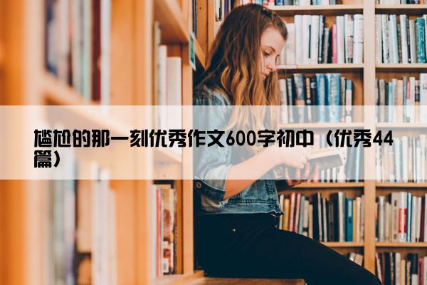 尴尬的那一刻优秀作文600字初中(优秀44篇) 尴尬的那一刻优秀作文600字初中(优秀44篇)