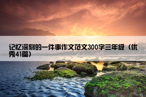 记忆深刻的一件事作文范文300字三年级(优秀41篇) 记忆深刻的一件事作文范文300字三年级(优秀41篇)