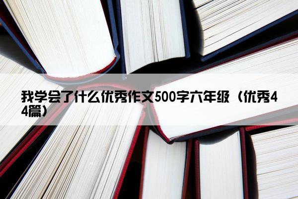 我学会了什么优秀作文500字六年级（优秀44篇）