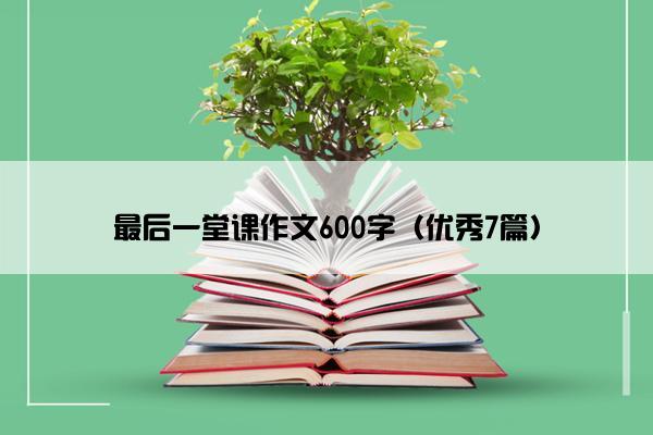 最后一堂课作文600字（优秀7篇）