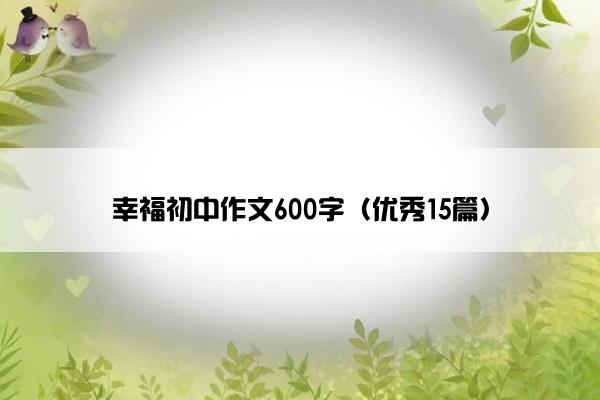 幸福初中作文600字(优秀15篇) 幸福初中作文600字(优秀15篇)