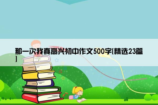那一次我真高兴初中作文500字[精选23篇]