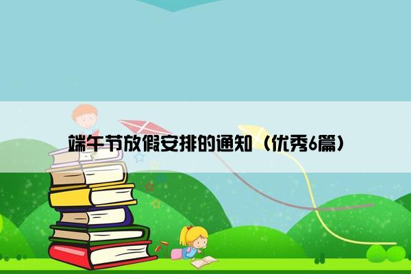 端午节放假安排的通知(优秀6篇) 端午节放假安排的通知(优秀6篇)