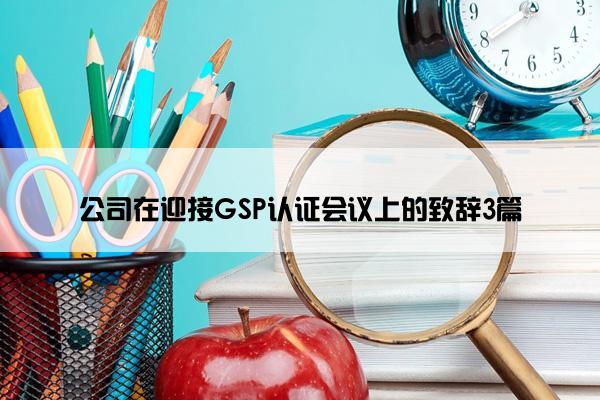 公司在迎接GSP认证会议上的致辞3篇 公司在迎接GSP认证会议上的致辞3篇