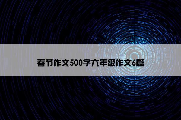 春节作文500字六年级作文6篇 春节作文500字六年级作文6篇