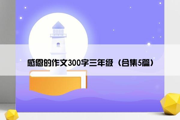 感恩的作文300字三年级(合集5篇) 感恩的作文300字三年级(合集5篇)