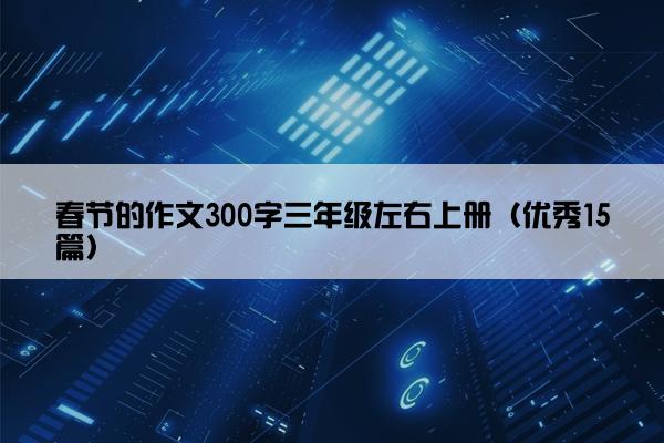 春节的作文300字三年级左右上册(优秀15篇) 春节的作文300字三年级左右上册(优秀15篇)
