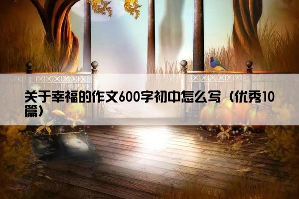 关于幸福的作文600字初中怎么写（优秀10篇）