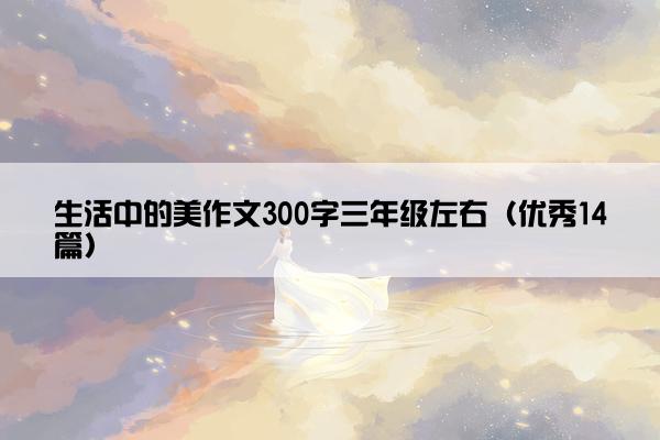 生活中的美作文300字三年级左右(优秀14篇) 生活中的美作文300字三年级左右(优秀14篇)