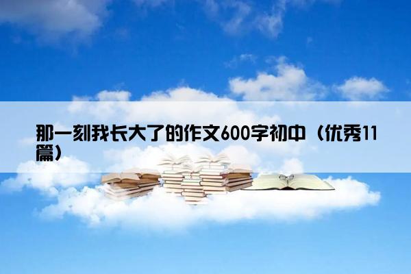 那一刻我长大了的作文600字初中（优秀11篇）