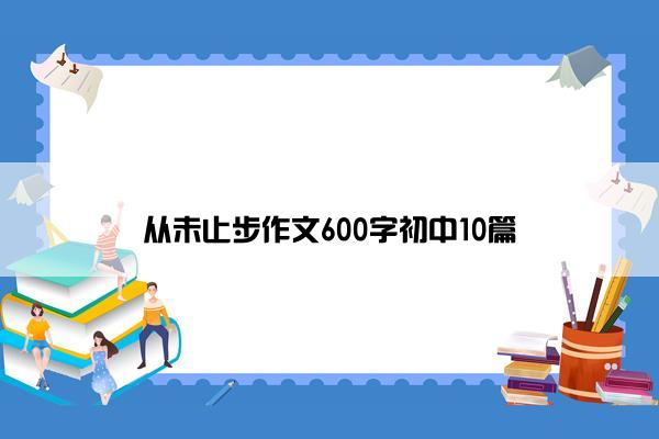 从未止步作文600字初中10篇 从未止步作文600字初中10篇