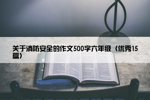 关于消防安全的作文500字六年级（优秀15篇）