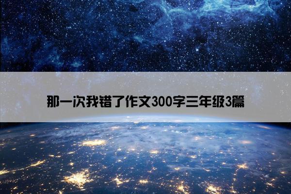 那一次我错了作文300字三年级3篇 那一次我错了作文300字三年级3篇