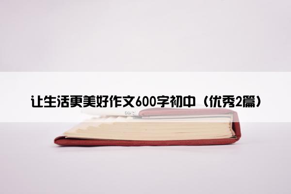 让生活更美好作文600字初中（优秀2篇）