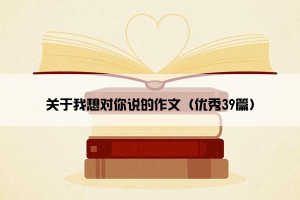 关于我想对你说的作文（优秀39篇）