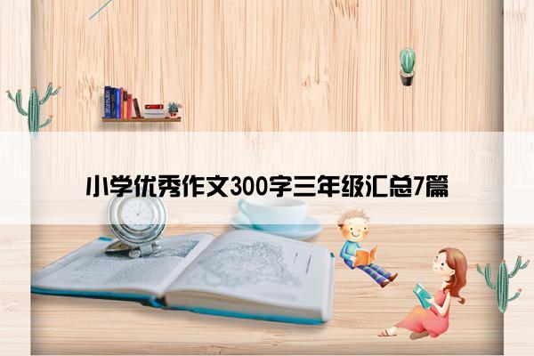 小学优秀作文300字三年级汇总7篇 小学优秀作文300字三年级汇总7篇