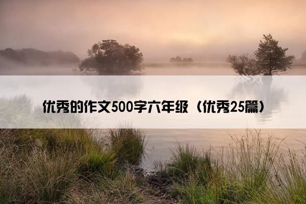 优秀的作文500字六年级（优秀25篇）