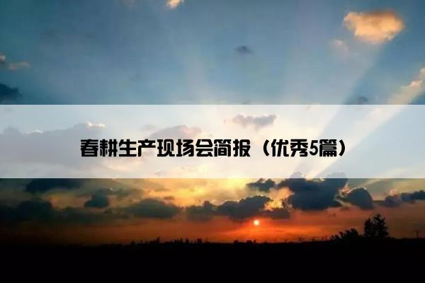 春耕生产现场会简报(优秀5篇) 春耕生产现场会简报(优秀5篇)