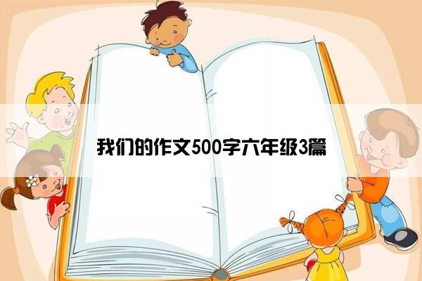 我们的作文500字六年级3篇