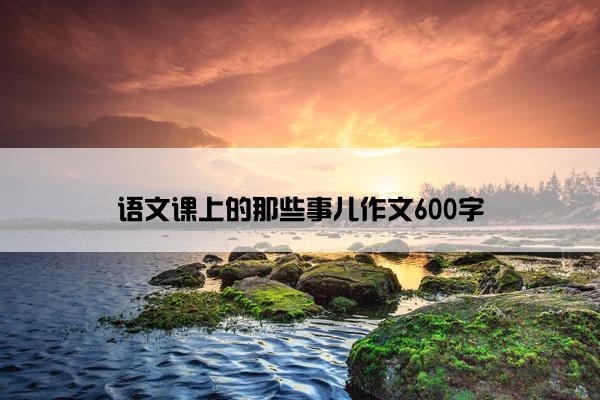 语文课上的那些事儿作文600字