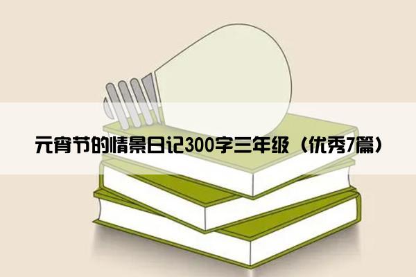 元宵节的情景日记300字三年级（优秀7篇）