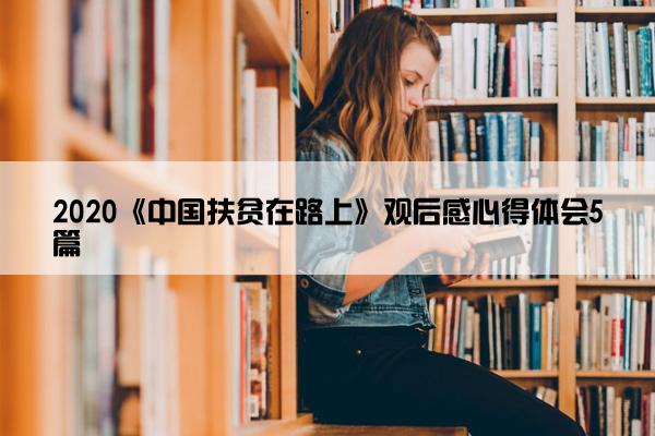 2020《中国扶贫在路上》观后感心得体会5篇