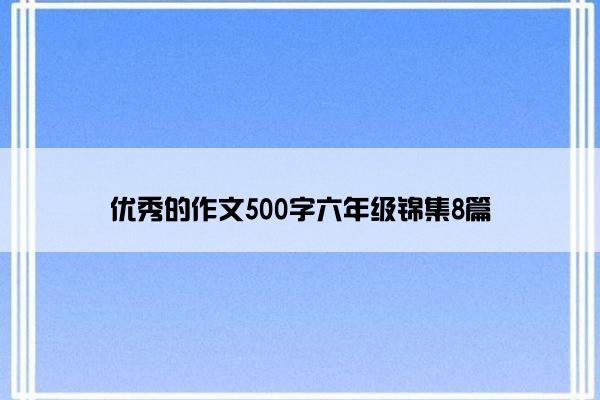 优秀的作文500字六年级锦集8篇 优秀的作文500字六年级锦集8篇