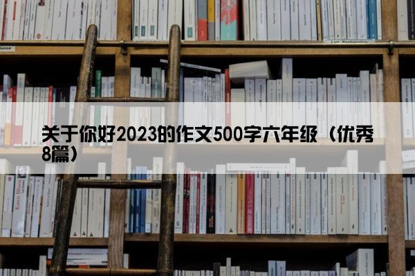 关于你好2023的作文500字六年级(优秀8篇) 关于你好2023的作文500字六年级(优秀8篇)