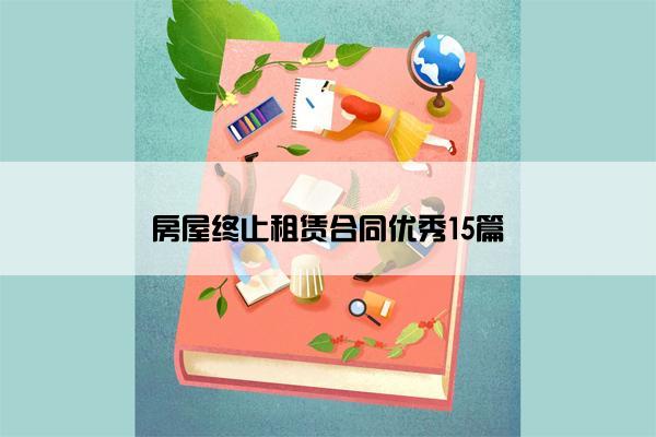 房屋终止租赁合同优秀15篇 房屋终止租赁合同优秀15篇