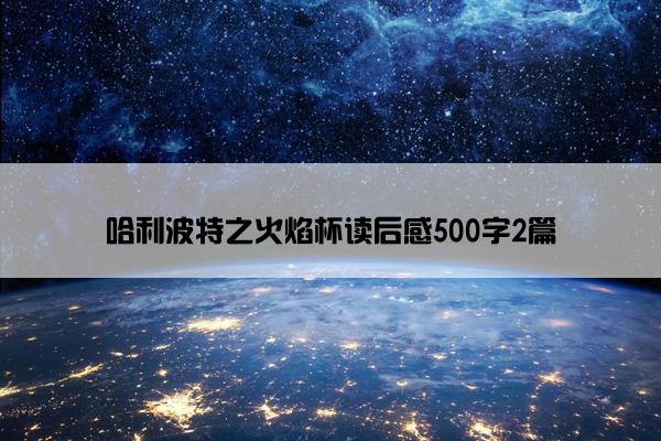 哈利波特之火焰杯读后感500字2篇 哈利波特之火焰杯读后感500字2篇